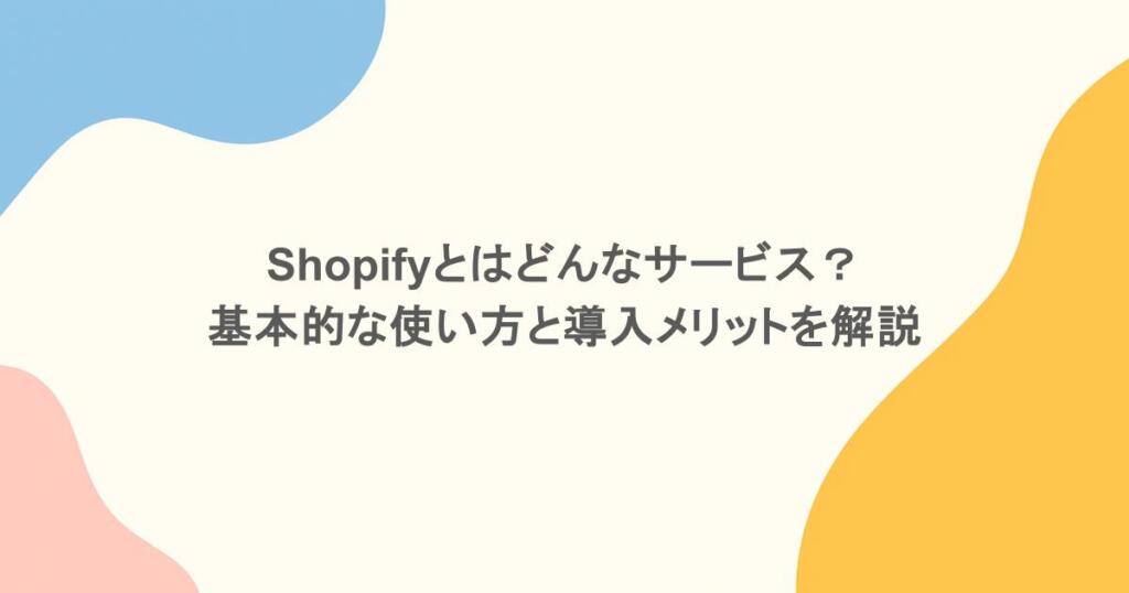 Shopifyとはどんなサービス？基本的な使い方と導入メリットを解説