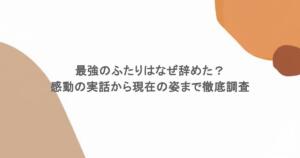 最強のふたりはなぜ辞めた？感動の実話から現在の姿まで徹底調査